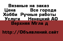 Вязаные на заказ › Цена ­ 800 - Все города Хобби. Ручные работы » Услуги   . Ненецкий АО,Верхняя Мгла д.